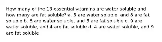 How many of the 13 essential vitamins are water soluble and how many are fat soluble? a. 5 are water soluble, and 8 are fat soluble b. 8 are water soluble, and 5 are fat soluble c. 9 are water soluble, and 4 are fat soluble d. 4 are water soluble, and 9 are fat soluble