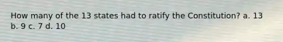 How many of the 13 states had to ratify the Constitution? a. 13 b. 9 c. 7 d. 10