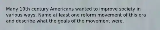 Many 19th century Americans wanted to improve society in various ways. Name at least one reform movement of this era and describe what the goals of the movement were.