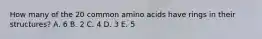 How many of the 20 common amino acids have rings in their structures? A. 6 B. 2 C. 4 D. 3 E. 5