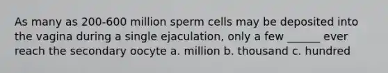 As many as 200-600 million sperm cells may be deposited into the vagina during a single ejaculation, only a few ______ ever reach the secondary oocyte a. million b. thousand c. hundred