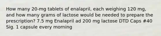 How many 20-mg tablets of enalapril, each weighing 120 mg, and how many grams of lactose would be needed to prepare the prescription? 7.5 mg Enalapril ad 200 mg lactose DTD Caps #40 Sig. 1 capsule every morning