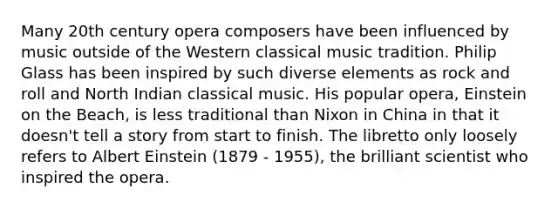 Many 20th century opera composers have been influenced by music outside of the Western classical music tradition. Philip Glass has been inspired by such diverse elements as rock and roll and North Indian classical music. His popular opera, Einstein on the Beach, is less traditional than Nixon in China in that it doesn't tell a story from start to finish. The libretto only loosely refers to Albert Einstein (1879 - 1955), the brilliant scientist who inspired the opera.