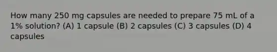 How many 250 mg capsules are needed to prepare 75 mL of a 1% solution? (A) 1 capsule (B) 2 capsules (C) 3 capsules (D) 4 capsules