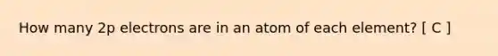 How many 2p electrons are in an atom of each element? [ C ]