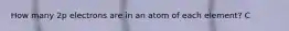 How many 2p electrons are in an atom of each element? C