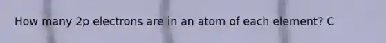 How many 2p electrons are in an atom of each element? C