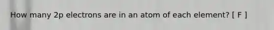 How many 2p electrons are in an atom of each element? [ F ]