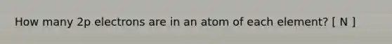 How many 2p electrons are in an atom of each element? [ N ]