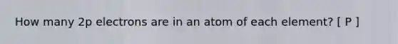 How many 2p electrons are in an atom of each element? [ P ]