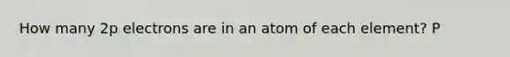 How many 2p electrons are in an atom of each element? P