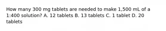 How many 300 mg tablets are needed to make 1,500 mL of a 1:400 solution? A. 12 tablets B. 13 tablets C. 1 tablet D. 20 tablets