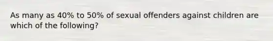 As many as 40% to 50% of sexual offenders against children are which of the following?