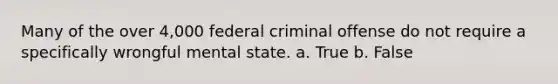 Many of the over 4,000 federal criminal offense do not require a specifically wrongful mental state. a. True b. False