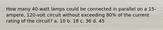 How many 40-watt lamps could be connected in parallel on a 15-ampere, 120-volt circuit without exceeding 80% of the current rating of the circuit? a. 10 b. 18 c. 36 d. 45