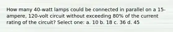 How many 40-watt lamps could be connected in parallel on a 15-ampere, 120-volt circuit without exceeding 80% of the current rating of the circuit? Select one: a. 10 b. 18 c. 36 d. 45