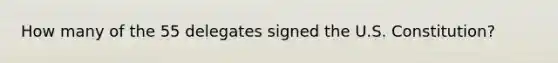 How many of the 55 delegates signed the U.S. Constitution?