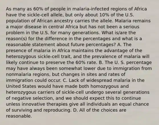 As many as 60% of people in malaria-infected regions of Africa have the sickle-cell allele, but only about 10% of the U.S. population of African ancestry carries the allele. Malaria remains a major disease in central Africa but has not been a serious problem in the U.S. for many generations. What is/are the reason(s) for the difference in the percentages and what is a reasonable statement about future percentages? A. The presence of malaria in Africa maintains the advantage of the heterozygous sickle-cell trait, and the prevalence of malaria will likely continue to preserve the 60% rate. B. The U. S. percentage may have always been somewhat lower due to immigration from nonmalaria regions, but changes in sites and rates of immigration could occur. C. Lack of widespread malaria in the United States would have made both homozygous and heterozygous carriers of sickle-cell undergo several generations of negative selection, and we should expect this to continue unless innovative therapies give all individuals an equal chance of surviving and reproducing. D. All of the choices are reasonable.