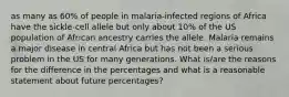 as many as 60% of people in malaria-infected regions of Africa have the sickle-cell allele but only about 10% of the US population of African ancestry carries the allele. Malaria remains a major disease in central Africa but has not been a serious problem in the US for many generations. What is/are the reasons for the difference in the percentages and what is a reasonable statement about future percentages?