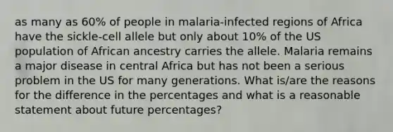 as many as 60% of people in malaria-infected regions of Africa have the sickle-cell allele but only about 10% of the US population of African ancestry carries the allele. Malaria remains a major disease in central Africa but has not been a serious problem in the US for many generations. What is/are the reasons for the difference in the percentages and what is a reasonable statement about future percentages?