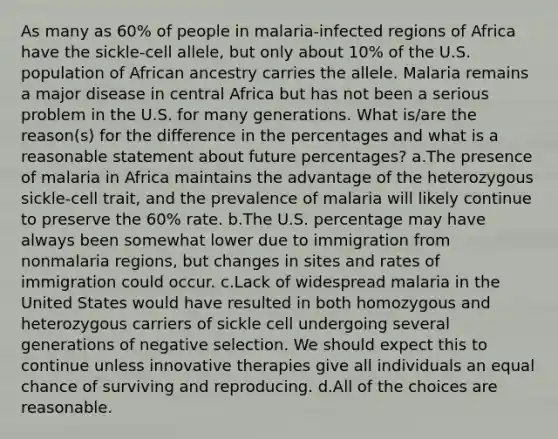 As many as 60% of people in malaria-infected regions of Africa have the sickle-cell allele, but only about 10% of the U.S. population of African ancestry carries the allele. Malaria remains a major disease in central Africa but has not been a serious problem in the U.S. for many generations. What is/are the reason(s) for the difference in the percentages and what is a reasonable statement about future percentages? a.The presence of malaria in Africa maintains the advantage of the heterozygous sickle-cell trait, and the prevalence of malaria will likely continue to preserve the 60% rate. b.The U.S. percentage may have always been somewhat lower due to immigration from nonmalaria regions, but changes in sites and rates of immigration could occur. c.Lack of widespread malaria in the United States would have resulted in both homozygous and heterozygous carriers of sickle cell undergoing several generations of negative selection. We should expect this to continue unless innovative therapies give all individuals an equal chance of surviving and reproducing. d.All of the choices are reasonable.