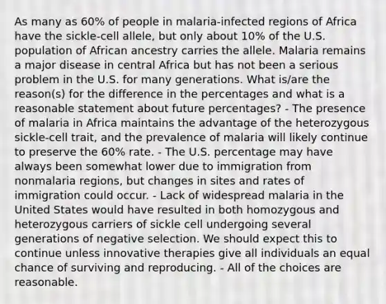 As many as 60% of people in malaria-infected regions of Africa have the sickle-cell allele, but only about 10% of the U.S. population of African ancestry carries the allele. Malaria remains a major disease in central Africa but has not been a serious problem in the U.S. for many generations. What is/are the reason(s) for the difference in the percentages and what is a reasonable statement about future percentages? - The presence of malaria in Africa maintains the advantage of the heterozygous sickle-cell trait, and the prevalence of malaria will likely continue to preserve the 60% rate. - The U.S. percentage may have always been somewhat lower due to immigration from nonmalaria regions, but changes in sites and rates of immigration could occur. - Lack of widespread malaria in the United States would have resulted in both homozygous and heterozygous carriers of sickle cell undergoing several generations of negative selection. We should expect this to continue unless innovative therapies give all individuals an equal chance of surviving and reproducing. - All of the choices are reasonable.