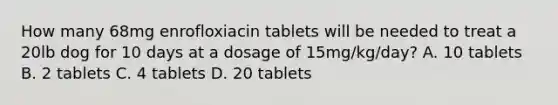 How many 68mg enrofloxiacin tablets will be needed to treat a 20lb dog for 10 days at a dosage of 15mg/kg/day? A. 10 tablets B. 2 tablets C. 4 tablets D. 20 tablets