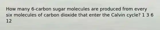 How many 6-carbon sugar molecules are produced from every six molecules of carbon dioxide that enter the Calvin cycle? 1 3 6 12