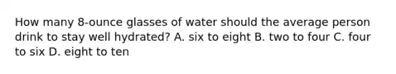 How many 8-ounce glasses of water should the average person drink to stay well hydrated? A. six to eight B. two to four C. four to six D. eight to ten