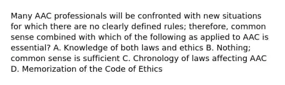 Many AAC professionals will be confronted with new situations for which there are no clearly defined rules; therefore, common sense combined with which of the following as applied to AAC is essential? A. Knowledge of both laws and ethics B. Nothing; common sense is sufficient C. Chronology of laws affecting AAC D. Memorization of the Code of Ethics