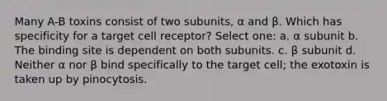 Many A-B toxins consist of two subunits, α and β. Which has specificity for a target cell receptor? Select one: a. α subunit b. The binding site is dependent on both subunits. c. β subunit d. Neither α nor β bind specifically to the target cell; the exotoxin is taken up by pinocytosis.