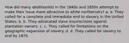 How did many abolitionists in the 1840s and 1850s attempt to make their issue more attractive to white northerners? a. a. They called for a complete and immediate end to slavery in the United States. b. b. They advocated slave insurrections against plantation owners. c. c. They called for limitations on the geographic expansion of slavery. d. d. They called for slavery to end by 1870.