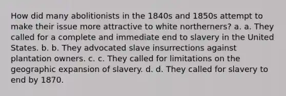 How did many abolitionists in the 1840s and 1850s attempt to make their issue more attractive to white northerners? a. a. They called for a complete and immediate end to slavery in the United States. b. b. They advocated slave insurrections against plantation owners. c. c. They called for limitations on the geographic expansion of slavery. d. d. They called for slavery to end by 1870.