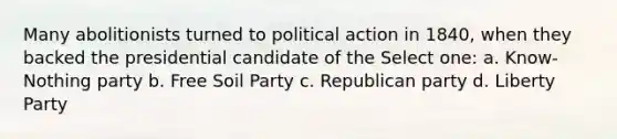 Many abolitionists turned to political action in 1840, when they backed the presidential candidate of the Select one: a. Know-Nothing party b. Free Soil Party c. Republican party d. Liberty Party