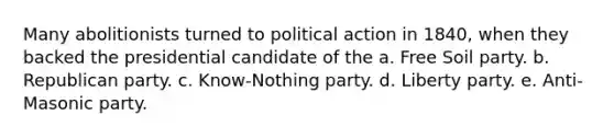 Many abolitionists turned to political action in 1840, when they backed the presidential candidate of the a. Free Soil party. b. Republican party. c. Know-Nothing party. d. Liberty party. e. Anti-Masonic party.