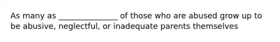 As many as _______________ of those who are abused grow up to be abusive, neglectful, or inadequate parents themselves