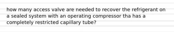 how many access valve are needed to recover the refrigerant on a sealed system with an operating compressor tha has a completely restricted capillary tube?