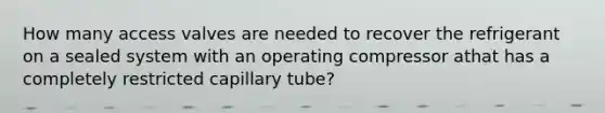 How many access valves are needed to recover the refrigerant on a sealed system with an operating compressor athat has a completely restricted capillary tube?