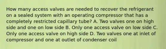 How many access valves are needed to recover the refrigerant on a sealed system with an operating compressor that has a completely restricted capillary tube? A. Two valves one on high side and one on low side B. Only one access valve on low side C. Only one access valve on high side D. Two valves one at inlet of compressor and one at outlet of condenser coil