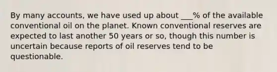 By many accounts, we have used up about ___% of the available conventional oil on the planet. Known conventional reserves are expected to last another 50 years or so, though this number is uncertain because reports of oil reserves tend to be questionable.