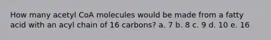 How many acetyl CoA molecules would be made from a fatty acid with an acyl chain of 16 carbons? a. 7 b. 8 c. 9 d. 10 e. 16