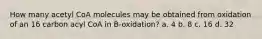 How many acetyl CoA molecules may be obtained from oxidation of an 16 carbon acyl CoA in B-oxidation? a. 4 b. 8 c. 16 d. 32