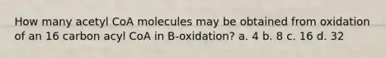 How many acetyl CoA molecules may be obtained from oxidation of an 16 carbon acyl CoA in B-oxidation? a. 4 b. 8 c. 16 d. 32