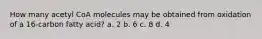 How many acetyl CoA molecules may be obtained from oxidation of a 16-carbon fatty acid? a. 2​ ​b. 6 ​c. 8 d. 4