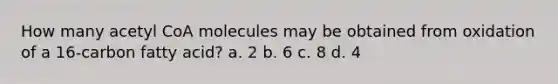 How many acetyl CoA molecules may be obtained from oxidation of a 16-carbon fatty acid? a. 2​ ​b. 6 ​c. 8 d. 4