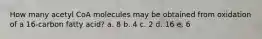 ​How many acetyl CoA molecules may be obtained from oxidation of a 16-carbon fatty acid? a. 8 b. 4 c. 2​ d. 16 e. 6