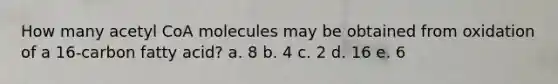 ​How many acetyl CoA molecules may be obtained from oxidation of a 16-carbon fatty acid? a. 8 b. 4 c. 2​ d. 16 e. 6