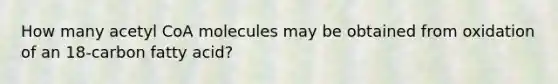 How many acetyl CoA molecules may be obtained from oxidation of an 18-carbon fatty acid?