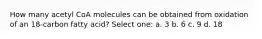 How many acetyl CoA molecules can be obtained from oxidation of an 18-carbon fatty acid? Select one: a. 3 b. 6 c. 9 d. 18