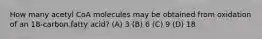 How many acetyl CoA molecules may be obtained from oxidation of an 18-carbon fatty acid? (A) 3 (B) 6 (C) 9 (D) 18